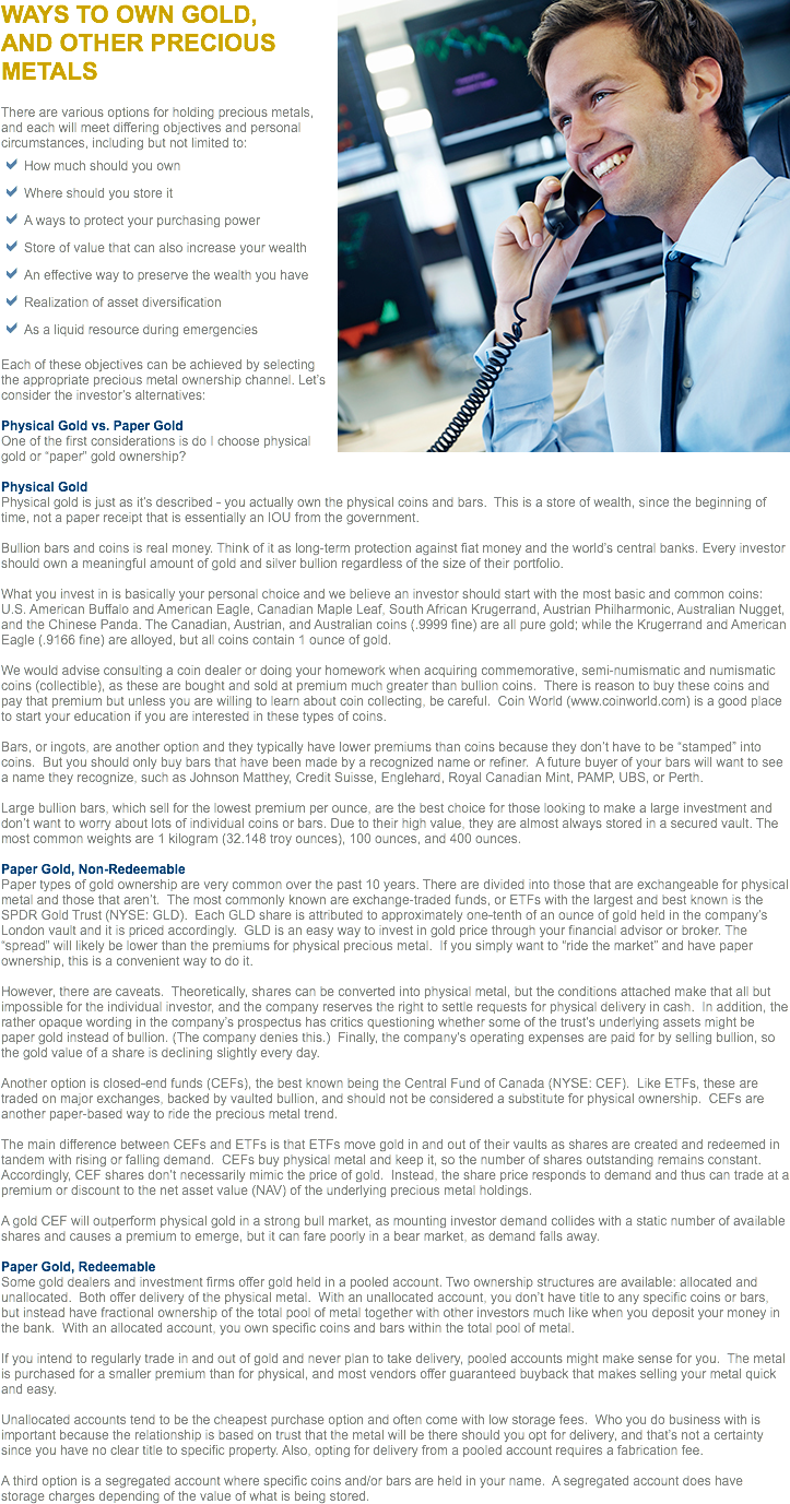 ﷯WAYS TO OWN GOLD,  AND OTHER PRECIOUS METALS There are various options for holding precious metals, and each will meet differing objectives and personal circumstances, including but not limited to:
aHow much should you own
aWhere should you store it
aA ways to protect your purchasing power
aStore of value that can also increase your wealth
aAn effective way to preserve the wealth you have
aRealization of asset diversification
aAs a liquid resource during emergencies Each of these objectives can be achieved by selecting the appropriate precious metal ownership channel. Let’s consider the investor’s alternatives: Physical Gold vs. Paper Gold
One of the first considerations is do I choose physical gold or “paper” gold ownership? Physical Gold
Physical gold is just as it’s described - you actually own the physical coins and bars. This is a store of wealth, since the beginning of time, not a paper receipt that is essentially an IOU from the government. Bullion bars and coins is real money. Think of it as long-term protection against fiat money and the world’s central banks. Every investor should own a meaningful amount of gold and silver bullion regardless of the size of their portfolio. What you invest in is basically your personal choice and we believe an investor should start with the most basic and common coins: U.S. American Buffalo and American Eagle, Canadian Maple Leaf, South African Krugerrand, Austrian Philharmonic, Australian Nugget, and the Chinese Panda. The Canadian, Austrian, and Australian coins (.9999 fine) are all pure gold; while the Krugerrand and American Eagle (.9166 fine) are alloyed, but all coins contain 1 ounce of gold. We would advise consulting a coin dealer or doing your homework when acquiring commemorative, semi-numismatic and numismatic coins (collectible), as these are bought and sold at premium much greater than bullion coins. There is reason to buy these coins and pay that premium but unless you are willing to learn about coin collecting, be careful. Coin World (www.coinworld.com) is a good place to start your education if you are interested in these types of coins. Bars, or ingots, are another option and they typically have lower premiums than coins because they don’t have to be “stamped” into coins. But you should only buy bars that have been made by a recognized name or refiner. A future buyer of your bars will want to see a name they recognize, such as Johnson Matthey, Credit Suisse, Englehard, Royal Canadian Mint, PAMP, UBS, or Perth. Large bullion bars, which sell for the lowest premium per ounce, are the best choice for those looking to make a large investment and don’t want to worry about lots of individual coins or bars. Due to their high value, they are almost always stored in a secured vault. The most common weights are 1 kilogram (32.148 troy ounces), 100 ounces, and 400 ounces. Paper Gold, Non-Redeemable
Paper types of gold ownership are very common over the past 10 years. There are divided into those that are exchangeable for physical metal and those that aren’t. The most commonly known are exchange-traded funds, or ETFs with the largest and best known is the SPDR Gold Trust (NYSE: GLD). Each GLD share is attributed to approximately one-tenth of an ounce of gold held in the company’s London vault and it is priced accordingly. GLD is an easy way to invest in gold price through your financial advisor or broker. The “spread” will likely be lower than the premiums for physical precious metal. If you simply want to “ride the market” and have paper ownership, this is a convenient way to do it. However, there are caveats. Theoretically, shares can be converted into physical metal, but the conditions attached make that all but impossible for the individual investor, and the company reserves the right to settle requests for physical delivery in cash. In addition, the rather opaque wording in the company’s prospectus has critics questioning whether some of the trust’s underlying assets might be paper gold instead of bullion. (The company denies this.) Finally, the company’s operating expenses are paid for by selling bullion, so the gold value of a share is declining slightly every day. Another option is closed-end funds (CEFs), the best known being the Central Fund of Canada (NYSE: CEF). Like ETFs, these are traded on major exchanges, backed by vaulted bullion, and should not be considered a substitute for physical ownership. CEFs are another paper-based way to ride the precious metal trend. The main difference between CEFs and ETFs is that ETFs move gold in and out of their vaults as shares are created and redeemed in tandem with rising or falling demand. CEFs buy physical metal and keep it, so the number of shares outstanding remains constant. Accordingly, CEF shares don’t necessarily mimic the price of gold. Instead, the share price responds to demand and thus can trade at a premium or discount to the net asset value (NAV) of the underlying precious metal holdings. A gold CEF will outperform physical gold in a strong bull market, as mounting investor demand collides with a static number of available shares and causes a premium to emerge, but it can fare poorly in a bear market, as demand falls away. Paper Gold, Redeemable
Some gold dealers and investment firms offer gold held in a pooled account. Two ownership structures are available: allocated and unallocated. Both offer delivery of the physical metal. With an unallocated account, you don’t have title to any specific coins or bars, but instead have fractional ownership of the total pool of metal together with other investors much like when you deposit your money in the bank. With an allocated account, you own specific coins and bars within the total pool of metal. If you intend to regularly trade in and out of gold and never plan to take delivery, pooled accounts might make sense for you. The metal is purchased for a smaller premium than for physical, and most vendors offer guaranteed buyback that makes selling your metal quick and easy. Unallocated accounts tend to be the cheapest purchase option and often come with low storage fees. Who you do business with is important because the relationship is based on trust that the metal will be there should you opt for delivery, and that’s not a certainty since you have no clear title to specific property. Also, opting for delivery from a pooled account requires a fabrication fee. A third option is a segregated account where specific coins and/or bars are held in your name. A segregated account does have storage charges depending of the value of what is being stored.