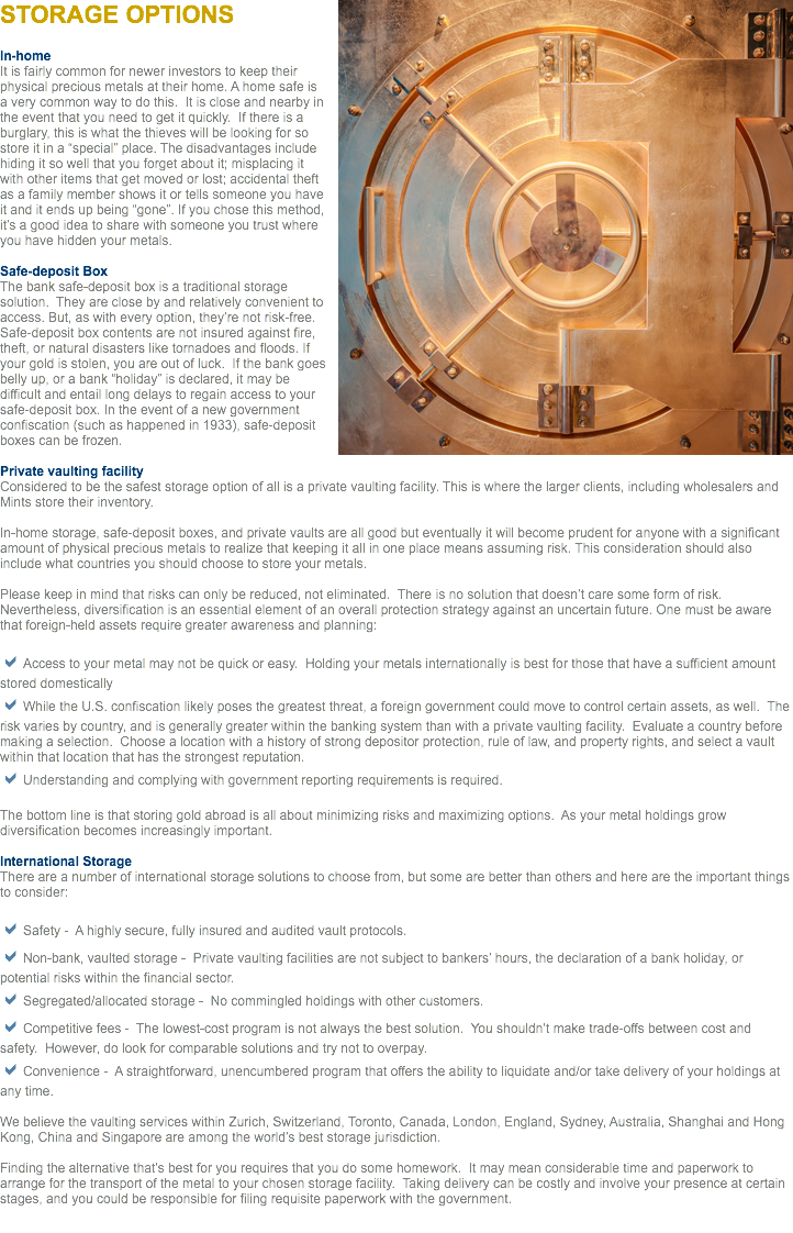 ﷯STORAGE OPTIONS In-home
It is fairly common for newer investors to keep their physical precious metals at their home. A home safe is a very common way to do this. It is close and nearby in the event that you need to get it quickly. If there is a burglary, this is what the thieves will be looking for so store it in a “special” place. The disadvantages include hiding it so well that you forget about it; misplacing it with other items that get moved or lost; accidental theft as a family member shows it or tells someone you have it and it ends up being “gone”. If you chose this method, it’s a good idea to share with someone you trust where you have hidden your metals. Safe-deposit Box
The bank safe-deposit box is a traditional storage solution. They are close by and relatively convenient to access. But, as with every option, they’re not risk-free. Safe-deposit box contents are not insured against fire, theft, or natural disasters like tornadoes and floods. If your gold is stolen, you are out of luck. If the bank goes belly up, or a bank “holiday” is declared, it may be difficult and entail long delays to regain access to your safe-deposit box. In the event of a new government confiscation (such as happened in 1933), safe-deposit boxes can be frozen. Private vaulting facility
Considered to be the safest storage option of all is a private vaulting facility. This is where the larger clients, including wholesalers and Mints store their inventory. In-home storage, safe-deposit boxes, and private vaults are all good but eventually it will become prudent for anyone with a significant amount of physical precious metals to realize that keeping it all in one place means assuming risk. This consideration should also include what countries you should choose to store your metals. Please keep in mind that risks can only be reduced, not eliminated. There is no solution that doesn’t care some form of risk. Nevertheless, diversification is an essential element of an overall protection strategy against an uncertain future. One must be aware that foreign-held assets require greater awareness and planning: aAccess to your metal may not be quick or easy. Holding your metals internationally is best for those that have a sufficient amount stored domestically
aWhile the U.S. confiscation likely poses the greatest threat, a foreign government could move to control certain assets, as well. The risk varies by country, and is generally greater within the banking system than with a private vaulting facility. Evaluate a country before making a selection. Choose a location with a history of strong depositor protection, rule of law, and property rights, and select a vault within that location that has the strongest reputation.
aUnderstanding and complying with government reporting requirements is required. The bottom line is that storing gold abroad is all about minimizing risks and maximizing options. As your metal holdings grow diversification becomes increasingly important. International Storage There are a number of international storage solutions to choose from, but some are better than others and here are the important things to consider: aSafety - A highly secure, fully insured and audited vault protocols.
aNon-bank, vaulted storage - Private vaulting facilities are not subject to bankers’ hours, the declaration of a bank holiday, or potential risks within the financial sector.
aSegregated/allocated storage - No commingled holdings with other customers.
aCompetitive fees - The lowest-cost program is not always the best solution. You shouldn’t make trade-offs between cost and safety. However, do look for comparable solutions and try not to overpay.
aConvenience - A straightforward, unencumbered program that offers the ability to liquidate and/or take delivery of your holdings at any time. We believe the vaulting services within Zurich, Switzerland, Toronto, Canada, London, England, Sydney, Australia, Shanghai and Hong Kong, China and Singapore are among the world’s best storage jurisdiction. Finding the alternative that’s best for you requires that you do some homework. It may mean considerable time and paperwork to arrange for the transport of the metal to your chosen storage facility. Taking delivery can be costly and involve your presence at certain stages, and you could be responsible for filing requisite paperwork with the government.