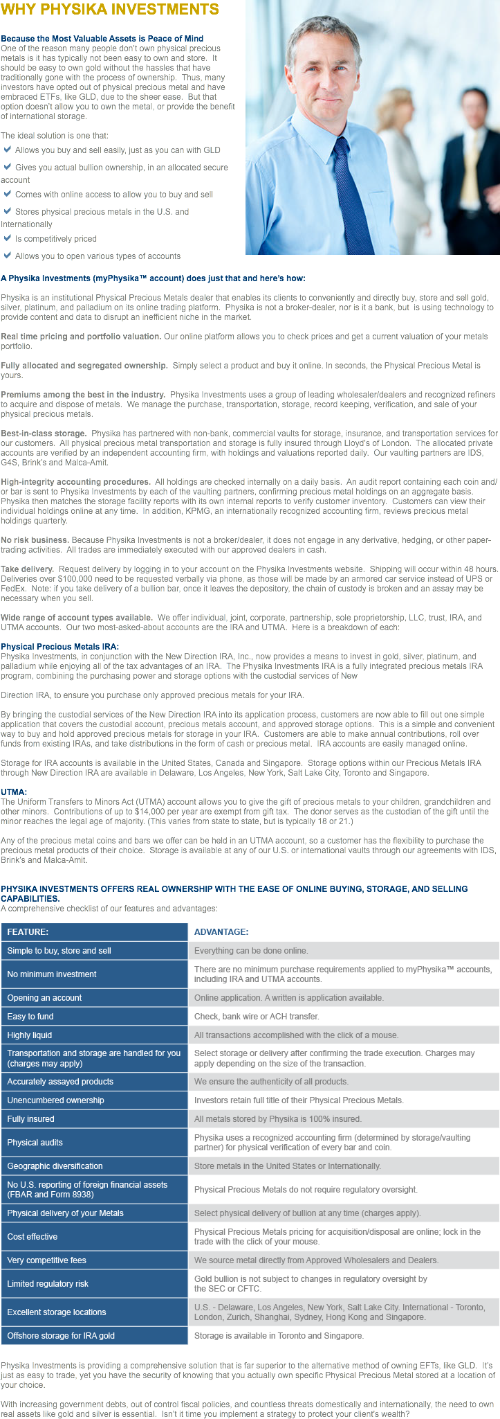 ﷯WHY PHYSIKA INVESTMENTS Because the Most Valuable Assets is Peace of Mind
One of the reason many people don’t own physical precious metals is it has typically not been easy to own and store. It should be easy to own gold without the hassles that have traditionally gone with the process of ownership. Thus, many investors have opted out of physical precious metal and have embraced ETFs, like GLD, due to the sheer ease. But that option doesn’t allow you to own the metal, or provide the benefit of international storage. The ideal solution is one that:
aAllows you buy and sell easily, just as you can with GLD
aGives you actual bullion ownership, in an allocated secure account
aComes with online access to allow you to buy and sell
aStores physical precious metals in the U.S. and Internationally
aIs competitively priced
aAllows you to open various types of accounts A Physika Investments (myPhysika™ account) does just that and here’s how: Physika is an institutional Physical Precious Metals dealer that enables its clients to conveniently and directly buy, store and sell gold, silver, platinum, and palladium on its online trading platform. Physika is not a broker-dealer, nor is it a bank, but is using technology to provide content and data to disrupt an inefficient niche in the market. Real time pricing and portfolio valuation. Our online platform allows you to check prices and get a current valuation of your metals portfolio. Fully allocated and segregated ownership. Simply select a product and buy it online. In seconds, the Physical Precious Metal is yours. Premiums among the best in the industry. Physika Investments uses a group of leading wholesaler/dealers and recognized refiners to acquire and dispose of metals. We manage the purchase, transportation, storage, record keeping, verification, and sale of your physical precious metals. Best-in-class storage. Physika has partnered with non-bank, commercial vaults for storage, insurance, and transportation services for our customers. All physical precious metal transportation and storage is fully insured through Lloyd’s of London. The allocated private accounts are verified by an independent accounting firm, with holdings and valuations reported daily. Our vaulting partners are IDS, G4S, Brink’s and Malca-Amit. High-integrity accounting procedures. All holdings are checked internally on a daily basis. An audit report containing each coin and/or bar is sent to Physika Investments by each of the vaulting partners, confirming precious metal holdings on an aggregate basis. Physika then matches the storage facility reports with its own internal reports to verify customer inventory. Customers can view their individual holdings online at any time. In addition, KPMG, an internationally recognized accounting firm, reviews precious metal holdings quarterly. No risk business. Because Physika Investments is not a broker/dealer, it does not engage in any derivative, hedging, or other paper-trading activities. All trades are immediately executed with our approved dealers in cash. Take delivery. Request delivery by logging in to your account on the Physika Investments website. Shipping will occur within 48 hours. Deliveries over $100,000 need to be requested verbally via phone, as those will be made by an armored car service instead of UPS or FedEx. Note: if you take delivery of a bullion bar, once it leaves the depository, the chain of custody is broken and an assay may be necessary when you sell. Wide range of account types available. We offer individual, joint, corporate, partnership, sole proprietorship, LLC, trust, IRA, and UTMA accounts. Our two most-asked-about accounts are the IRA and UTMA. Here is a breakdown of each: Physical Precious Metals IRA:
Physika Investments, in conjunction with the New Direction IRA, Inc., now provides a means to invest in gold, silver, platinum, and palladium while enjoying all of the tax advantages of an IRA. The Physika Investments IRA is a fully integrated precious metals IRA program, combining the purchasing power and storage options with the custodial services of New Direction IRA, to ensure you purchase only approved precious metals for your IRA. By bringing the custodial services of the New Direction IRA into its application process, customers are now able to fill out one simple application that covers the custodial account, precious metals account, and approved storage options. This is a simple and convenient way to buy and hold approved precious metals for storage in your IRA. Customers are able to make annual contributions, roll over funds from existing IRAs, and take distributions in the form of cash or precious metal. IRA accounts are easily managed online. Storage for IRA accounts is available in the United States, Canada and Singapore. Storage options within our Precious Metals IRA through New Direction IRA are available in Delaware, Los Angeles, New York, Salt Lake City, Toronto and Singapore. UTMA:
The Uniform Transfers to Minors Act (UTMA) account allows you to give the gift of precious metals to your children, grandchildren and other minors. Contributions of up to $14,000 per year are exempt from gift tax. The donor serves as the custodian of the gift until the minor reaches the legal age of majority. (This varies from state to state, but is typically 18 or 21.) Any of the precious metal coins and bars we offer can be held in an UTMA account, so a customer has the flexibility to purchase the precious metal products of their choice. Storage is available at any of our U.S. or international vaults through our agreements with IDS, Brink’s and Malca-Amit. PHYSIKA INVESTMENTS OFFERS REAL OWNERSHIP WITH THE EASE OF ONLINE BUYING, STORAGE, AND SELLING CAPABILITIES. A comprehensive checklist of our features and advantages: ﷯ Physika Investments is providing a comprehensive solution that is far superior to the alternative method of owning EFTs, like GLD. It’s just as easy to trade, yet you have the security of knowing that you actually own specific Physical Precious Metal stored at a location of your choice. With increasing government debts, out of control fiscal policies, and countless threats domestically and internationally, the need to own real assets like gold and silver is essential. Isn’t it time you implement a strategy to protect your client's wealth?